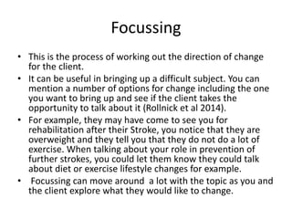 Focussing
• This is the process of working out the direction of change
for the client.
• It can be useful in bringing up a difficult subject. You can
mention a number of options for change including the one
you want to bring up and see if the client takes the
opportunity to talk about it (Rollnick et al 2014).
• For example, they may have come to see you for
rehabilitation after their Stroke, you notice that they are
overweight and they tell you that they do not do a lot of
exercise. When talking about your role in prevention of
further strokes, you could let them know they could talk
about diet or exercise lifestyle changes for example.
• Focussing can move around a lot with the topic as you and
the client explore what they would like to change.
 
