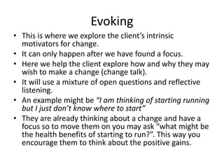 Evoking
• This is where we explore the client’s intrinsic
motivators for change.
• It can only happen after we have found a focus.
• Here we help the client explore how and why they may
wish to make a change (change talk).
• It will use a mixture of open questions and reflective
listening.
• An example might be “I am thinking of starting running
but I just don’t know where to start”
• They are already thinking about a change and have a
focus so to move them on you may ask “what might be
the health benefits of starting to run?”. This way you
encourage them to think about the positive gains.
 