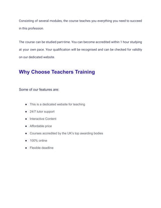 Consisting of several modules, the course teaches you everything you need to succeed
in this profession.
The course can be studied part-time. You can become accredited within 1 hour studying
at your own pace. Your qualification will be recognised and can be checked for validity
on our dedicated website.
Why Choose Teachers Training
Some of our features are:
● This is a dedicated website for teaching
● 24/7 tutor support
● Interactive Content
● Affordable price
● Courses accredited by the UK’s top awarding bodies
● 100% online
● Flexible deadline
 