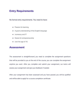 Entry Requirements
No formal entry requirements. You need to have:
● Passion for learning
● A good understanding of the English language
● numeracy and IT
● Desire for entrepreneurship
● over the age of 16.
Assessment
The assessment is straightforward, you need to complete the assignment questions
that will be provided to you at the end of the course, you can complete the assignment
anytime you want. After you complete and submit your assignment, our tutors will
assess your assignment and give you feedback if needed.
After your assignment has been assessed and you have passed, you will be qualified
and will be able to apply for a course completion certificate.
 