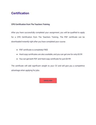 Certification
CPD Certification from The Teachers Training
After you have successfully completed your assignment, you will be qualified to apply
for a CPD Certification from The Teachers Training. The PDF certificate can be
downloaded instantly right after you have completed your course.
● PDF certificate is completely FREE
● Hard copy certificates are also available, and you can get one for only £8.99
● You can get both PDF and Hard copy certificate for just £8.99!
The certificate will add significant weight to your CV and will give you a competitive
advantage when applying for jobs.
 