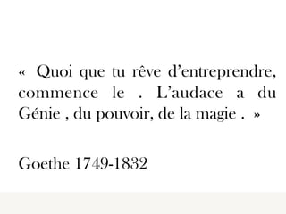  
	
  

« Quoi que tu rêve d’entreprendre,
commence le . L’audace a du
Génie , du pouvoir, de la magie . »
Goethe 1749-1832
 