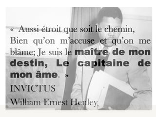  

« Aussi étroit que soit le chemin,
Bien qu’on m’accuse et qu’on me
blâme; Je suis le maître de mon
destin, Le capitaine de
mon âme. »
INVICTUS
William Ernest Henley
 