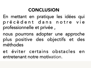  
CONCLUSION
En mettant en pratique les idées qui
p r é c è d e n t d a n s n o t r e v i e
professionnelle et privée ,
nous pourrons adopter une approche
plus positive des objectifs et des
méthodes
et éviter certains obstacles en
entretenant notre motivation.
 