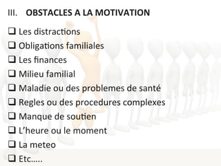 III.  	
  	
  OBSTACLES	
  A	
  LA	
  MOTIVATION	
  
	
  
q Les	
  distrac1ons	
  
q Obliga1ons	
  familiales	
  
q Les	
  ﬁnances	
  
q Milieu	
  familial	
  
q Maladie	
  ou	
  des	
  problemes	
  de	
  santé	
  
q Regles	
  ou	
  des	
  procedures	
  complexes	
  
q Manque	
  de	
  sou1en	
  
q L’heure	
  ou	
  le	
  moment	
  
q La	
  meteo	
  	
  
q Etc…..	
  
 