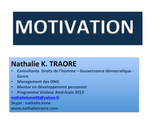 MOTIVATION	
  	
  
Nathalie	
  K.	
  TRAORE	
  
•  Consultante	
  	
  Droits	
  de	
  l’homme	
  –	
  Gouvernance	
  démocraBque	
  -­‐	
  
Genre	
  
•  Management	
  des	
  ONG	
  
•  Mentor	
  en	
  développement	
  personnel	
  
•  Programme	
  Visiteur	
  Américain	
  2013	
  
nathaliekone05@yahoo.fr	
  
Skype	
  :	
  nathalie.kone	
  
www.nathalietraore.com	
  
 