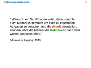 13Erklärungsansatzansatz
" Wenn Du ein Schiff bauen willst, dann trommle
nicht Männer zusammen um Holz zu beschaffen,
Aufgaben zu vergeben und die Arbeit einzuteilen,
sondern lehre die Männer die Sehnsucht nach dem
weiten, endlosen Meer.“
( Antoine de Exupery, 1948)
 