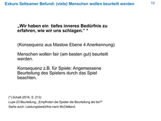 19Exkurs Seltsamer Befund: (viele) Menschen wollen beurteilt werden
„Wir haben ein tiefes inneres Bedürfnis zu
erfahren, wie wir uns schlagen.“ *
(Konsequenz aus Maslow Ebene 4 Anerkennung)
Menschen wollen fair (am besten gut) beurteilt
werden.
Konsequenz z.B. für Spiele: Angemessene
Beurteilung des Spielers durch das Spiel
beachten.
(*) Schell (2016, S. 213)
Lupe 23 Beurteilung, „Empfinden die Spieler die Beurteilung als fair?“
Siehe auch: Leistungsbedürfnis nach McClelland.
 