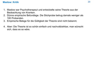 20Maslow: Kritik
1. Maslow war Psychotherapeut und entwickelte seine Theorie aus der
Beobachtung von Kranken.
2. Dünne empirische Befundlage. Die Stichprobe betrug damals weniger als
100 Probanden.
3. Empirische Belege für die Gültigkeit der Theorie sind nicht bekannt.
4. Aber: Die Theorie ist so schön einfach und nachvollziehbar, man wünscht
sich, dass es so wäre.
 