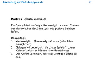 21Anwendung der Bedürfnispyramide
Maslows Bedürfnispyramide:
Ein Spiel / Arbeitsauftrag sollte in möglichst vielen Ebenen
der Maslowschen Bedürfnispyramide positive Beiträge
liefern.
Daraus folgt:
1. Wenn möglich, Community aufbauen (oder flirten
ermöglichen).
2. Gelegenheit geben, sich als „guter Spieler“ / „guter
Kollege“ zeigen zu können (faire Beurteilung).
3. Das Gefühl vermitteln, Teil einer wichtigen Sache zu
sein.
 
