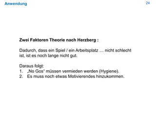 24Anwendung
Zwei Faktoren Theorie nach Herzberg :
Dadurch, dass ein Spiel / ein Arbeitsplatz … nicht schlecht
ist, ist es noch lange nicht gut.
Daraus folgt:
1. „No Gos“ müssen vermieden werden (Hygiene).
2. Es muss noch etwas Motivierendes hinzukommen.
 