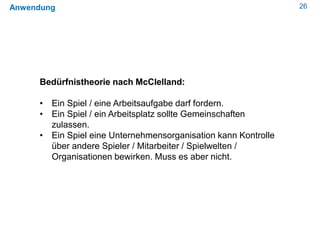 26Anwendung
Bedürfnistheorie nach McClelland:
• Ein Spiel / eine Arbeitsaufgabe darf fordern.
• Ein Spiel / ein Arbeitsplatz sollte Gemeinschaften
zulassen.
• Ein Spiel eine Unternehmensorganisation kann Kontrolle
über andere Spieler / Mitarbeiter / Spielwelten /
Organisationen bewirken. Muss es aber nicht.
 