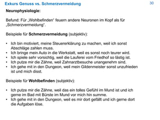 30Exkurs Genuss vs. Schmerzvermeidung
Neurophysiologie:
Befund: Für „Wohlbefinden“ feuern andere Neuronen im Kopf als für
„Schmerzvermeidung“.
Beispiele für Schmerzvermeidung (subjektiv):
• Ich bin motiviert, meine Steuererklärung zu machen, weil ich sonst
Abschläge zahlen muss.
• Ich bringe mein Auto in die Werkstatt, weil es sonst noch teurer wird.
• Ich spiele sehr vorsichtig, weil die Lauferei vom Friedhof so lästig ist.
• Ich putze mir die Zähne, weil Zahnarztbesuche unangenehm sind.
• Ich gehe mit in den Dungeon, weil mein Gildenmeister sonst unzufrieden
ist und mich disst.
Beispiele für Wohlbefinden (subjektiv):
• Ich putze mir die Zähne, weil das ein tolles Gefühl im Mund ist und ich
gerne im Bad mit Bürste im Mund vor mich hin summe.
• Ich gehe mit in den Dungeon, weil es mir dort gefällt und ich gerne dort
die Aufgaben löse.
 