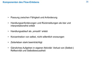 35Komponenten des Flow-Erlebens
• Passung zwischen Fähigkeit und Anforderung
• Handlungsanforderungen und Rückmeldungen als klar und
interpretationsfrei erlebt
• Handlungsablauf als „smooth“ erlebt
• Konzentration von selbst, nicht willentlich erzwungen
• Zeiterleben stark beeinträchtigt
• Gänzliches Aufgehen in eigener Aktivität: Verlust von (Selbst-)
Reflexivität und Selbstbewusstheit
 