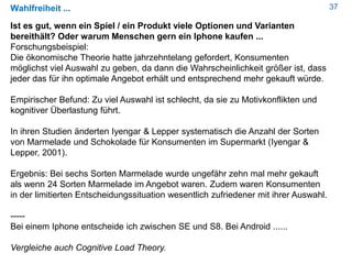 37Wahlfreiheit ...
Ist es gut, wenn ein Spiel / ein Produkt viele Optionen und Varianten
bereithält? Oder warum Menschen gern ein Iphone kaufen ...
Forschungsbeispiel:
Die ökonomische Theorie hatte jahrzehntelang gefordert, Konsumenten
möglichst viel Auswahl zu geben, da dann die Wahrscheinlichkeit größer ist, dass
jeder das für ihn optimale Angebot erhält und entsprechend mehr gekauft würde.
Empirischer Befund: Zu viel Auswahl ist schlecht, da sie zu Motivkonflikten und
kognitiver Überlastung führt.
In ihren Studien änderten Iyengar & Lepper systematisch die Anzahl der Sorten
von Marmelade und Schokolade für Konsumenten im Supermarkt (Iyengar &
Lepper, 2001).
Ergebnis: Bei sechs Sorten Marmelade wurde ungefähr zehn mal mehr gekauft
als wenn 24 Sorten Marmelade im Angebot waren. Zudem waren Konsumenten
in der limitierten Entscheidungssituation wesentlich zufriedener mit ihrer Auswahl.
-----
Bei einem Iphone entscheide ich zwischen SE und S8. Bei Android ......
Vergleiche auch Cognitive Load Theory.
 