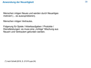 39Anwendung der Neuartigkeit
Menschen mögen Neues und werden durch Neuartiges
motiviert (... es auszuprobieren).
Menschen mögen Vertrautes.
Folgerung für Spiele / Arbeitsaufgaben / Produkte /
Dienstleistungen: es muss eine „richtige“ Mischung aus
Neuem und Vertrautem gefunden werden.
(*) nach Schell (2016, S. 213 ff Lupe 24)
 