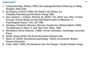 41Lesenswert
1. Csikszentmihályi, Mihály (1995): Die außergewöhnliche Erfahrung im Alltag.
Stuttgart, Klett Cotta
2. de Exupery, Antoine (1948): Die Stadt in der Wüste. (La
Citadelle).Übersetzung Karl Rauch Verlag 1969
3. Deci, Edward. L. & Ryan, Richard. M. (2000): The „What“ and „Why“ of Goal
Pursuits: Human Needs and the Self-Determination of Behavior. In:
Psychological Inquiry 11(4), 227–268.
4. Herzberg, Frederick; Mausner, Bernard; Snyderman, Barbara Bloch (1959):
The Motivation to Work. 2. Aufl. New York: Wiley, 1959.
5. McClelland, David Clarence. (1988): Human motivation. Cambridge University
Press
6. Schell, Jesse (2016): Die Kunst des Game Designs.mitp.
7. Slavin, R. (2003): Educational psychology: Theory and practice. Boston:
Pearson Education.
8. Twain, Mark (1989). Die Abenteuer des Tom Sawyer. Cecille Dressler Verlag
 