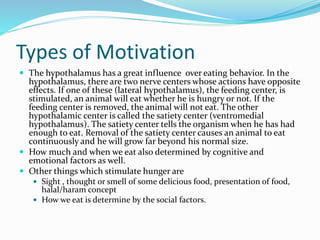 Types of Motivation
 The hypothalamus has a great influence over eating behavior. In the

hypothalamus, there are two nerve centers whose actions have opposite
effects. If one of these (lateral hypothalamus), the feeding center, is
stimulated, an animal will eat whether he is hungry or not. If the
feeding center is removed, the animal will not eat. The other
hypothalamic center is called the satiety center (ventromedial
hypothalamus). The satiety center tells the organism when he has had
enough to eat. Removal of the satiety center causes an animal to eat
continuously and he will grow far beyond his normal size.
 How much and when we eat also determined by cognitive and
emotional factors as well.
 Other things which stimulate hunger are
 Sight , thought or smell of some delicious food, presentation of food,

halal/haram concept
 How we eat is determine by the social factors.

 