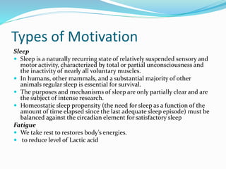 Types of Motivation
Sleep
 Sleep is a naturally recurring state of relatively suspended sensory and
motor activity, characterized by total or partial unconsciousness and
the inactivity of nearly all voluntary muscles.
 In humans, other mammals, and a substantial majority of other
animals regular sleep is essential for survival.
 The purposes and mechanisms of sleep are only partially clear and are
the subject of intense research.
 Homeostatic sleep propensity (the need for sleep as a function of the
amount of time elapsed since the last adequate sleep episode) must be
balanced against the circadian element for satisfactory sleep
Fatigue
 We take rest to restores body’s energies.
 to reduce level of Lactic acid

 