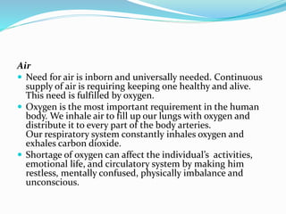 Air
 Need for air is inborn and universally needed. Continuous
supply of air is requiring keeping one healthy and alive.
This need is fulfilled by oxygen.
 Oxygen is the most important requirement in the human
body. We inhale air to fill up our lungs with oxygen and
distribute it to every part of the body arteries.
Our respiratory system constantly inhales oxygen and
exhales carbon dioxide.
 Shortage of oxygen can affect the individual’s activities,
emotional life, and circulatory system by making him
restless, mentally confused, physically imbalance and
unconscious.

 