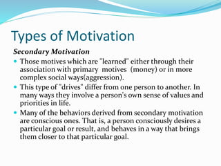 Types of Motivation
Secondary Motivation
 Those motives which are "learned" either through their
association with primary motives (money) or in more
complex social ways(aggression).
 This type of "drives" differ from one person to another. In
many ways they involve a person's own sense of values and
priorities in life.
 Many of the behaviors derived from secondary motivation
are conscious ones. That is, a person consciously desires a
particular goal or result, and behaves in a way that brings
them closer to that particular goal.

 