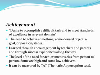 Achievement
 “Desire to accomplish a difficult task and to meet standards







of excellence in relevant domain”
The need to achieve something, some desired object, a
goal, or position/status.
Learned through encouragement by teachers and parents
and through success experiences along the way.
The level of the need for achievement varies from person to
person, Some are high and some low achievers.
It can be measured by TAT (Thematic Apperception test).

 