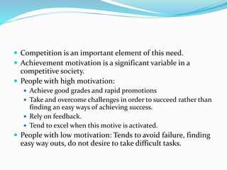  Competition is an important element of this need.
 Achievement motivation is a significant variable in a

competitive society.
 People with high motivation:
 Achieve good grades and rapid promotions
 Take and overcome challenges in order to succeed rather than

finding an easy ways of achieving success.
 Rely on feedback.
 Tend to excel when this motive is activated.

 People with low motivation: Tends to avoid failure, finding

easy way outs, do not desire to take difficult tasks.

 