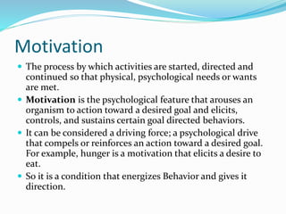 Motivation
 The process by which activities are started, directed and

continued so that physical, psychological needs or wants
are met.
 Motivation is the psychological feature that arouses an
organism to action toward a desired goal and elicits,
controls, and sustains certain goal directed behaviors.
 It can be considered a driving force; a psychological drive
that compels or reinforces an action toward a desired goal.
For example, hunger is a motivation that elicits a desire to
eat.
 So it is a condition that energizes Behavior and gives it
direction.

 