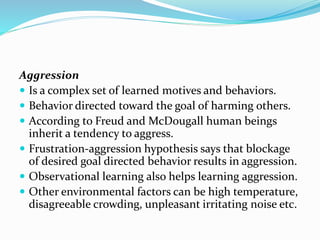 Aggression
 Is a complex set of learned motives and behaviors.
 Behavior directed toward the goal of harming others.
 According to Freud and McDougall human beings
inherit a tendency to aggress.
 Frustration-aggression hypothesis says that blockage
of desired goal directed behavior results in aggression.
 Observational learning also helps learning aggression.
 Other environmental factors can be high temperature,
disagreeable crowding, unpleasant irritating noise etc.

 