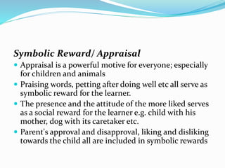 Symbolic Reward/ Appraisal
 Appraisal is a powerful motive for everyone; especially

for children and animals
 Praising words, petting after doing well etc all serve as
symbolic reward for the learner.
 The presence and the attitude of the more liked serves
as a social reward for the learner e.g. child with his
mother, dog with its caretaker etc.
 Parent's approval and disapproval, liking and disliking
towards the child all are included in symbolic rewards

 