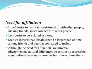 Need for affiliation
 Urge/ desire to maintain a relationship with other people;

making friends, social contact with other people.
 Less desire to be isolated or alone.
 Studies showed that females spend a larger span of time
among friends and peers as compared to males.
 Although the need for affiliation is a universal
phenomenon, cultural differences do exist in its expression;
some cultures have more group cohesiveness than others.

 