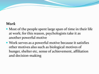 Work
 Most of the people spent large span of time in their life

at work; for this reason, psychologists take it as
another powerful motive
 Work serves as a powerful motive because it satisfies
other motives also such as biological motives of
hunger, shelter etc, sense of achievement, affiliation
and decision-making

 