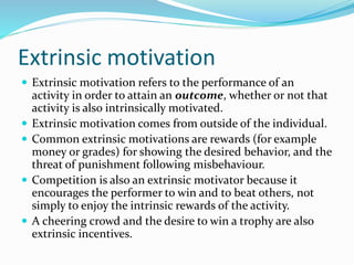 Extrinsic motivation
 Extrinsic motivation refers to the performance of an








activity in order to attain an outcome, whether or not that
activity is also intrinsically motivated.
Extrinsic motivation comes from outside of the individual.
Common extrinsic motivations are rewards (for example
money or grades) for showing the desired behavior, and the
threat of punishment following misbehaviour.
Competition is also an extrinsic motivator because it
encourages the performer to win and to beat others, not
simply to enjoy the intrinsic rewards of the activity.
A cheering crowd and the desire to win a trophy are also
extrinsic incentives.

 