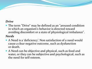Drive
 The term "Drive“ may be defined as an "aroused condition
in which an organism's behavior is directed toward
avoiding discomfort or a state of physiological imbalance".
Needs
 A Need is a ‘deficiency’. Non satisfaction of a need would
cause a clear negative outcome, such as dysfunction
or death.
 A Need can be objective and physical, such as food and
water, or they can be subjective and psychological, such as
the need for self-esteem.

 