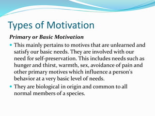 Types of Motivation
Primary or Basic Motivation
 This mainly pertains to motives that are unlearned and
satisfy our basic needs. They are involved with our
need for self-preservation. This includes needs such as
hunger and thirst, warmth, sex, avoidance of pain and
other primary motives which influence a person's
behavior at a very basic level of needs.
 They are biological in origin and common to all
normal members of a species.

 