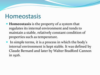Homeostasis
 Homeostasis is the property of a system that

regulates its internal environment and tends to
maintain a stable, relatively constant condition of
properties such as temperature.
 In simple terms, it is a process in which the body's
internal environment is kept stable. It was defined by
Claude Bernard and later by Walter Bradford Cannon
in 1926.

 