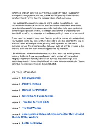 performers and high achievers ready to move ahead with vigour. I successfully
managed to change people attitudes to work and life generally. I was happy to
transform them by giving them the necessary tools of self-motivation.
I was successful because I developed a strong positive mental attitude. I was
successful because I took success as a ladder and not an escalator. My success
came to me because for me success was not a destination but a long, continuous,
exhilarating and pleasant journey. Then I took a lesson from a wheelbarrow and
learnt to lift myself up from the right end and keep pushing in order to be successful.
These ideas can be put to many uses. You can get all the needed information about
your success points. You alone will have to decide to take that essential first step to
read and then it will lead you to rise, grow up, enrich yourself and become a
motivated person. This presentation has its beauty but it will only be revealed to the
one who reads this with open mind and appreciates my intentions.
One lesson that I learnt early in life was to work hard and it has always paid me
heaps of dividends. Every successful person has to behave with tremendous
integrity, sincerity and honesty with oneself. If you do this well enough, then
motivating yourself to do anything in life will become a lot easier and simpler. You too
can move mountains and motivate the unmotivated.
for more information
Lecture 2 Self Development
Lecture 3 Positive Thinking
Lecture 4 Demand For Perfection
Lecture 5 Strengths And Opportunities
Lecture 6 Freedom To Think BiL2g
Lecture 7 The Real Winners
Lecture 8 Understanding Ohttps://shrinke.me/lec23ur Own Life And
The Life Of Our Workers
Lecture 9 Let Us Be Creative
 