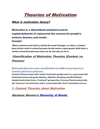Theories of Motivation
What is motivation theory?
Motivation is a theoretical construct used to
explain behavior. It represents the reasons for people's
actions, desires, and needs.
Example:
When someone eats food to satisfy the need of hunger, or when a student
does his/her work in school because he/she wants a good grade. Both show a
similar connection between what we do and why we do it.
Classification of Motivation Theories (Content vs.
Process)
Motivationtheories canbe classifiedinto two different perspectives:
Content and Process theories.
Content Theories deal with “what” motivates people and it is concerned with
individual needs and goals. Maslow, Alderfer, Herzberg and McClelland
studied motivation from a “content” perspective. Process Theories deal with
the “process” of motivation and is concerned with “how” motivation occurs.
1. Content Theories about Motivation
Abraham Maslow’s Hierarchy of Needs
 