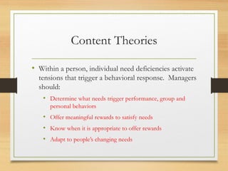 Content Theories
• Within a person, individual need deficiencies activate
tensions that trigger a behavioral response. Managers
should:
• Determine what needs trigger performance, group and
personal behaviors
• Offer meaningful rewards to satisfy needs
• Know when it is appropriate to offer rewards
• Adapt to people’s changing needs
 