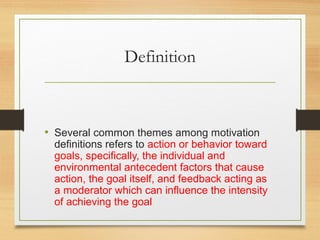 Definition
• Several common themes among motivation
definitions refers to action or behavior toward
goals, specifically, the individual and
environmental antecedent factors that cause
action, the goal itself, and feedback acting as
a moderator which can influence the intensity
of achieving the goal
 
