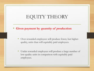 EQUITY THEORY
• Given payment by quantity of production:
• Over rewarded employees will produce fewer, but higher-
quality, units than will equitably paid employees.
• Under rewarded employees will produce a large number of
low-quality units in comparison with equitably paid
employees.
 