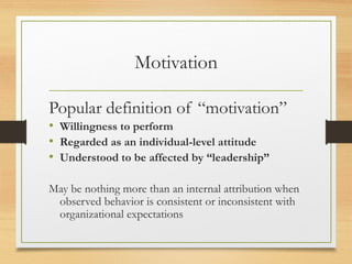 Motivation
Popular definition of “motivation”
• Willingness to perform
• Regarded as an individual-level attitude
• Understood to be affected by “leadership”
May be nothing more than an internal attribution when
observed behavior is consistent or inconsistent with
organizational expectations
 