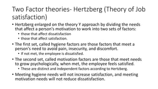 Two Factor theories- Hertzberg (Theory of Job
satisfaction)
• Hertzberg enlarged on the theory Y approach by dividing the needs
that affect a person's motivation to work into two sets of factors:
• those that affect dissatisfaction
• those that affect satisfaction.
• The first set, called hygiene factors are those factors that meet a
person's need to avoid pain, insecurity, and discomfort.
• If not met, the employee is dissatisfied.
• The second set, called motivation factors are those that meet needs
to grow psychologically, when met, the employee feels satisfied.
• These are distinct and independent factors according to Hertzberg.
• Meeting hygiene needs will not increase satisfaction, and meeting
motivation needs will not reduce dissatisfaction.
 