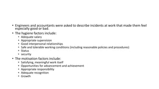 • Engineers and accountants were asked to describe incidents at work that made them feel
especially good or bad.
• The hygiene factors include:
• Adequate salary
• Appropriate supervision
• Good interpersonal relationships
• Safe and tolerable working conditions (including reasonable policies and procedures)
• Status
• security
• The motivation factors include:
• Satisfying, meaningful work itself
• Opportunities for advancement and achievement
• Appropriate responsibility
• Adequate recognition
• Growth
 