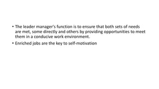 • The leader manager's function is to ensure that both sets of needs
are met, some directly and others by providing opportunities to meet
them in a conducive work environment.
• Enriched jobs are the key to self-motivation
 