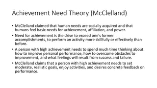 Achievement Need Theory (McClelland)
• McClelland claimed that human needs are socially acquired and that
humans feel basic needs for achievement, affiliation, and power.
• Need for achievement is the drive to exceed one's former
accomplishments, to perform an activity more skillfully or effectively than
before.
• A person with high achievement needs to spend much time thinking about
how to improve personal performance, how to overcome obstacles to
improvement, and what feelings will result from success and failure.
• McClelland claims that a person with high achievement needs to set
moderate, realistic goals, enjoy activities, and desires concrete feedback on
performance.
 