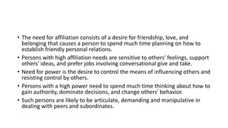• The need for affiliation consists of a desire for friendship, love, and
belonging that causes a person to spend much time planning on how to
establish friendly personal relations.
• Persons with high affiliation needs are sensitive to others' feelings, support
others' ideas, and prefer jobs involving conversational give and take.
• Need for power is the desire to control the means of influencing others and
resisting control by others.
• Persons with a high power need to spend much time thinking about how to
gain authority, dominate decisions, and change others' behavior.
• Such persons are likely to be articulate, demanding and manipulative in
dealing with peers and subordinates.
 