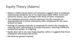 Equity Theory (Adams)
• Adams's (1965) equity theory of motivation suggests that an employee
continuously compares her or his work inputs (skill, effort, time) and
outcomes (status, pay, privileges) with those of other employees.
• The employee perceives inequity whenever her/his rewards are
disproportionate to those received by other employees for the same
amount of input.
• Feelings of inequity motivate an employee to resolve the inequity by
reducing input, attempting to increase outcomes, selecting a different
comparison worker, or resigning.
• Equity does not in any way imply equality; rather, it suggests that those
employees who bring more to the
• Job deserves greater rewards.
 