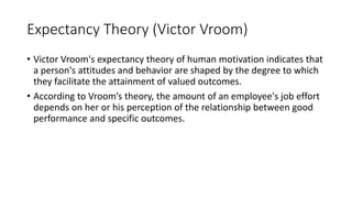 Expectancy Theory (Victor Vroom)
• Victor Vroom's expectancy theory of human motivation indicates that
a person's attitudes and behavior are shaped by the degree to which
they facilitate the attainment of valued outcomes.
• According to Vroom’s theory, the amount of an employee's job effort
depends on her or his perception of the relationship between good
performance and specific outcomes.
 