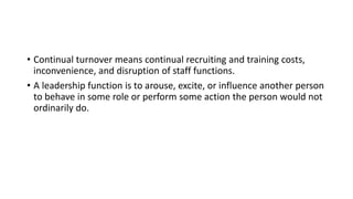 • Continual turnover means continual recruiting and training costs,
inconvenience, and disruption of staff functions.
• A leadership function is to arouse, excite, or influence another person
to behave in some role or perform some action the person would not
ordinarily do.
 